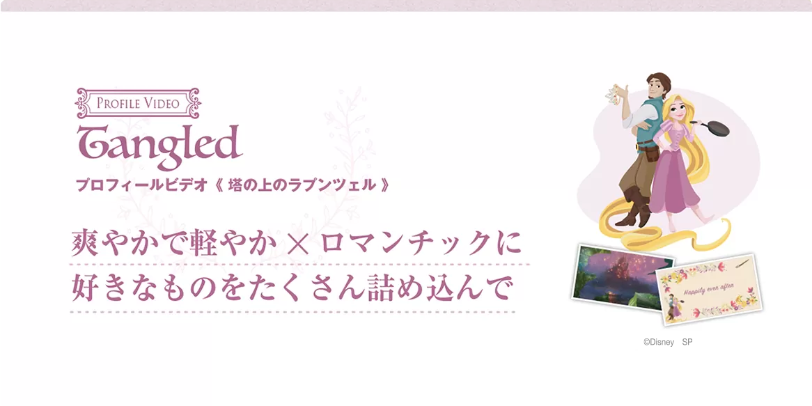 tangled プロフィールビデオ〈塔の上のラプンツェル〉おふたりの出会いから今までを『塔の上のラプンツェル』のストーリーに合わせて軽やかで爽やかに、そしてロマンチックにご紹介します。